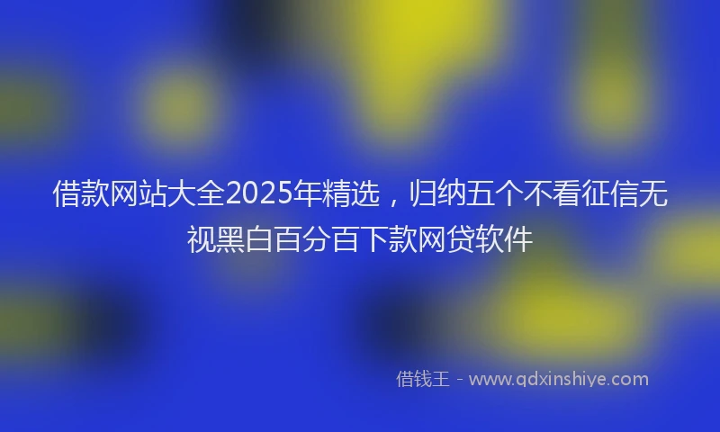 借款网站大全2025年精选，归纳五个不看征信无视黑白百分百下款网贷软件