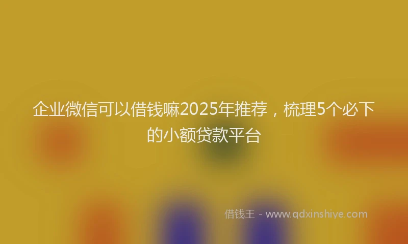 企业微信可以借钱嘛2025年推荐，梳理5个必下的小额贷款平台