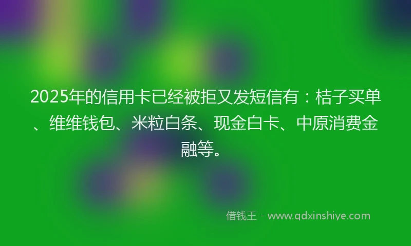 2025年的信用卡已经被拒又发短信有：桔子买单、维维钱包、米粒白条、现金白卡、中原消费金融等。