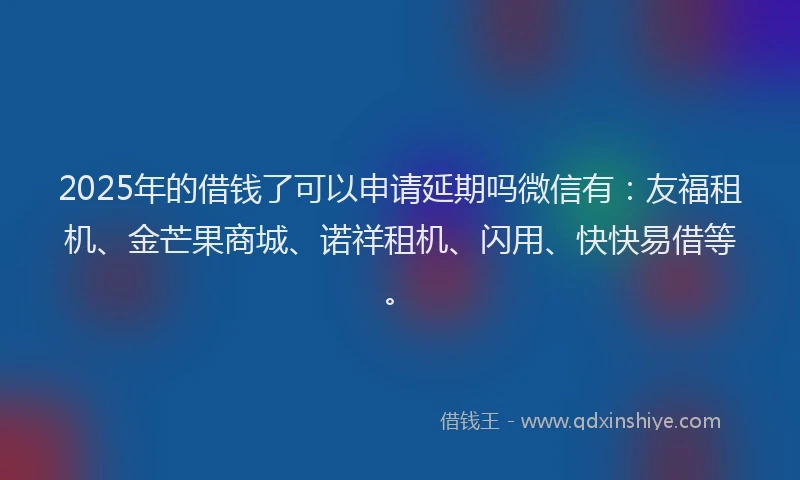 2025年的借钱了可以申请延期吗微信有：友福租机、金芒果商城、诺祥租机、闪用、快快易借等。