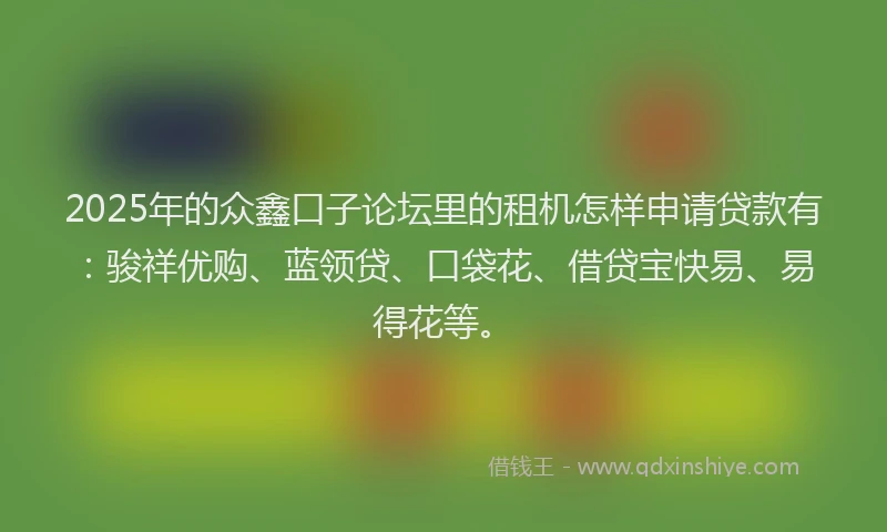 2025年的众鑫口子论坛里的租机怎样申请贷款有：骏祥优购、蓝领贷、口袋花、借贷宝快易、易得花等。