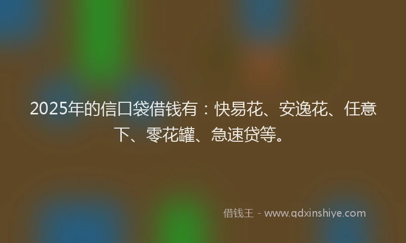 2025年的信口袋借钱有：快易花、安逸花、任意下、零花罐、急速贷等。