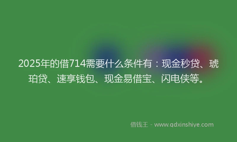 2025年的借714需要什么条件有：现金秒贷、琥珀贷、速享钱包、现金易借宝、闪电侠等。