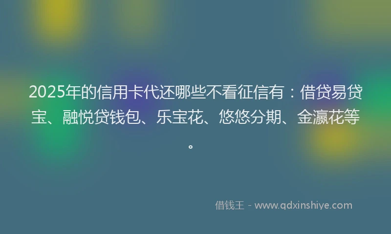 2025年的信用卡代还哪些不看征信有：借贷易贷宝、融悦贷钱包、乐宝花、悠悠分期、金瀛花等。
