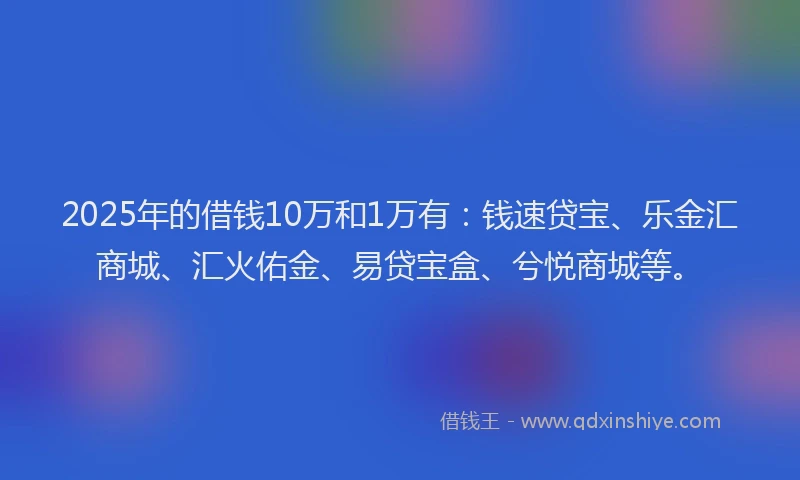 2025年的借钱10万和1万有：钱速贷宝、乐金汇商城、汇火佑金、易贷宝盒、兮悦商城等。