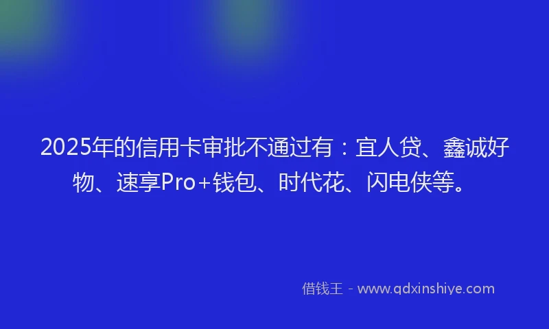 2025年的信用卡审批不通过有：宜人贷、鑫诚好物、速享Pro+钱包、时代花、闪电侠等。