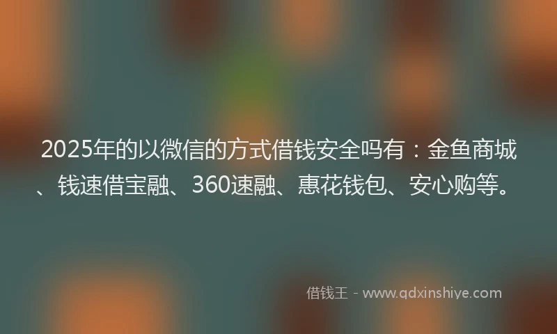 2025年的以微信的方式借钱安全吗有：金鱼商城、钱速借宝融、360速融、惠花钱包、安心购等。