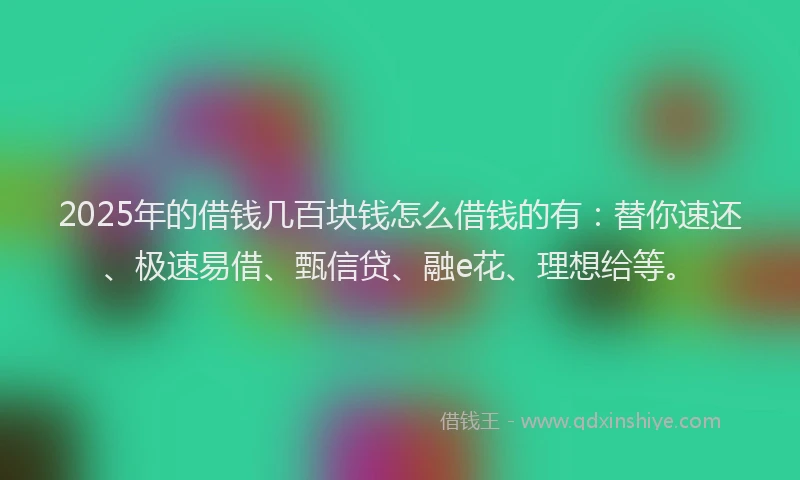 2025年的借钱几百块钱怎么借钱的有：替你速还、极速易借、甄信贷、融e花、理想给等。