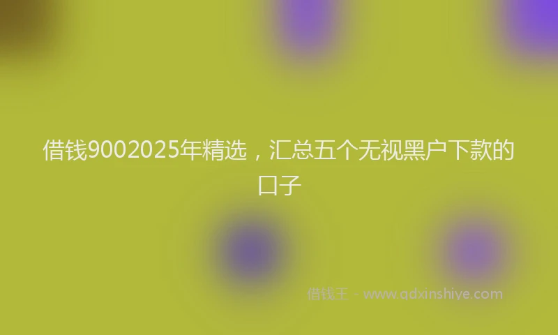 借钱9002025年精选，汇总五个无视黑户下款的口子