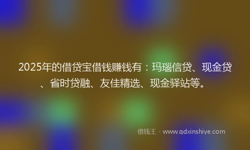 2025年的借贷宝借钱赚钱有：玛瑙信贷、现金贷、省时贷融、友佳精选、现金驿站等。