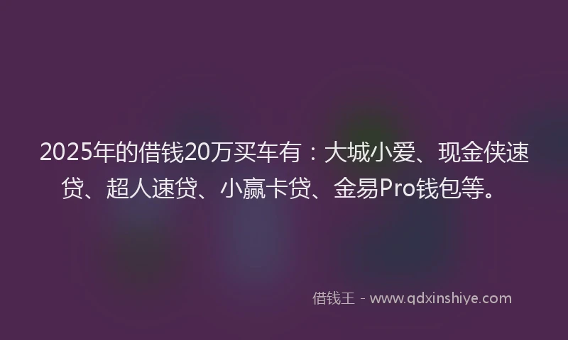 2025年的借钱20万买车有：大城小爱、现金侠速贷、超人速贷、小赢卡贷、金易Pro钱包等。