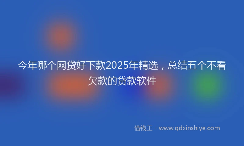 今年哪个网贷好下款2025年精选，总结五个不看欠款的贷款软件