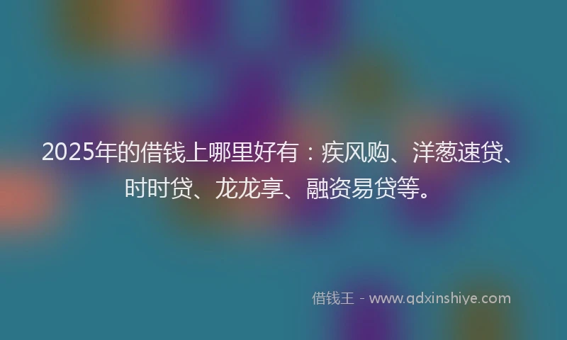 2025年的借钱上哪里好有：疾风购、洋葱速贷、时时贷、龙龙享、融资易贷等。