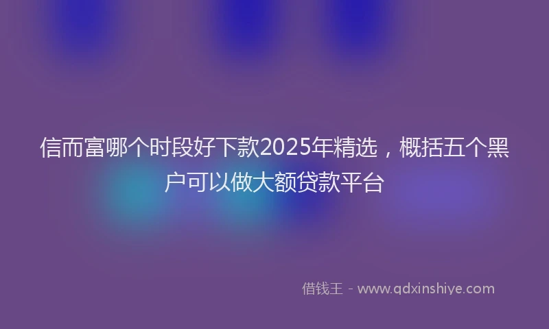 信而富哪个时段好下款2025年精选，概括五个黑户可以做大额贷款平台