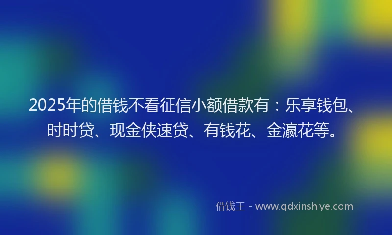 2025年的借钱不看征信小额借款有：乐享钱包、时时贷、现金侠速贷、有钱花、金瀛花等。