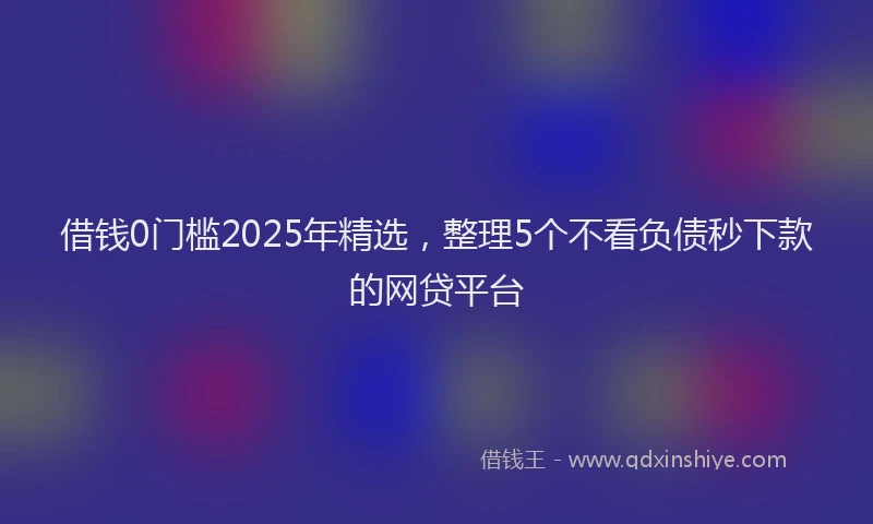 借钱0门槛2025年精选，整理5个不看负债秒下款的网贷平台