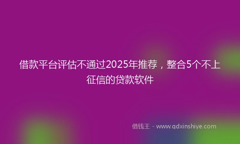 借款平台评估不通过2025年推荐，整合5个不上征信的贷款软件