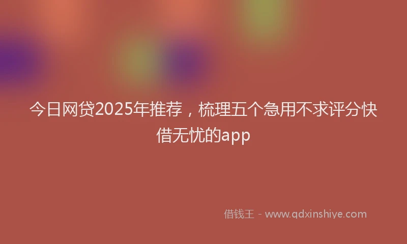今日网贷2025年推荐，梳理五个急用不求评分快借无忧的app