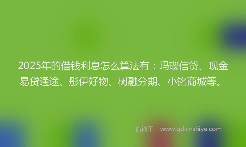 2025年的借钱利息怎么算法有：玛瑙信贷、现金易贷通途、彤伊好物、树融分期、小铭商城等。