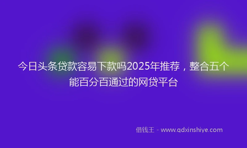今日头条贷款容易下款吗2025年推荐，整合五个能百分百通过的网贷平台