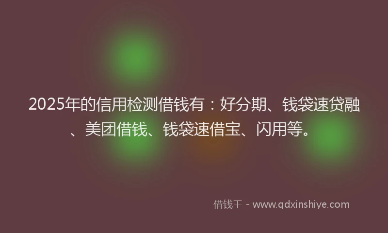 2025年的信用检测借钱有：好分期、钱袋速贷融、美团借钱、钱袋速借宝、闪用等。