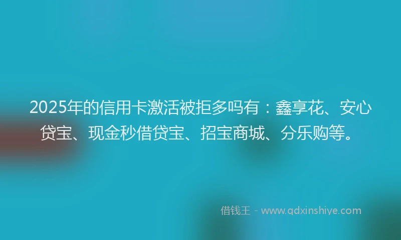 2025年的信用卡激活被拒多吗有：鑫享花、安心贷宝、现金秒借贷宝、招宝商城、分乐购等。