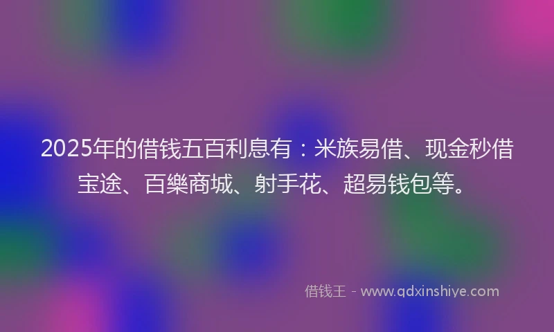 2025年的借钱五百利息有：米族易借、现金秒借宝途、百樂商城、射手花、超易钱包等。