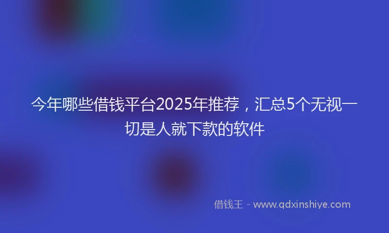 今年哪些借钱平台2025年推荐，汇总5个无视一切是人就下款的软件