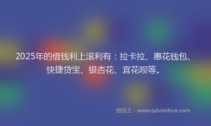 2025年的借钱利上滚利有：拉卡拉、惠花钱包、快捷贷宝、银杏花、宜花呗等。