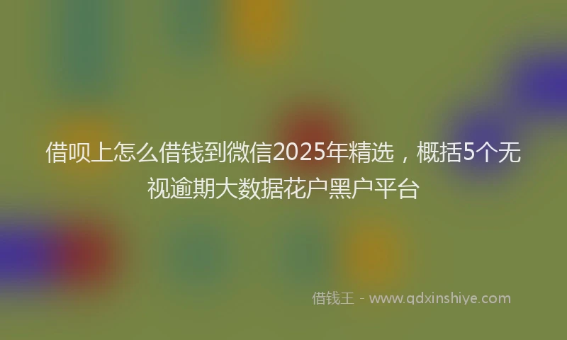 借呗上怎么借钱到微信2025年精选，概括5个无视逾期大数据花户黑户平台