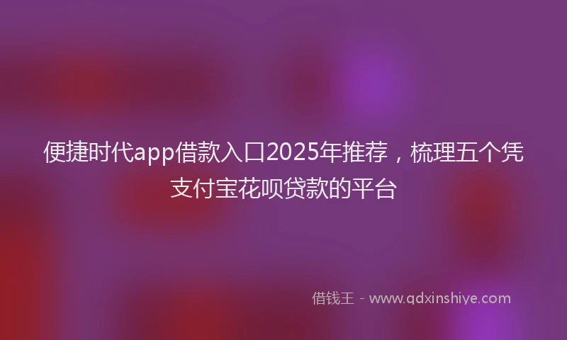 便捷时代app借款入口2025年推荐，梳理五个凭支付宝花呗贷款的平台