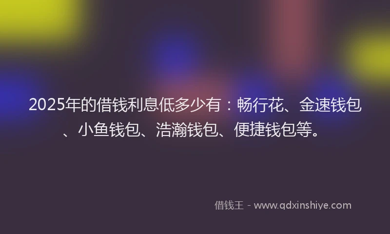 2025年的借钱利息低多少有：畅行花、金速钱包、小鱼钱包、浩瀚钱包、便捷钱包等。
