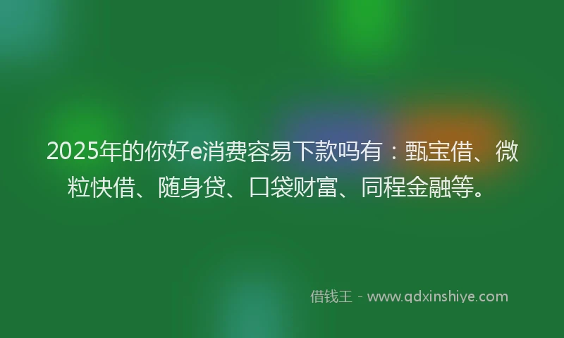 2025年的你好e消费容易下款吗有：甄宝借、微粒快借、随身贷、口袋财富、同程金融等。