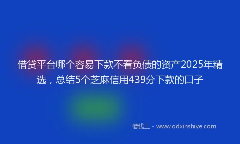 借贷平台哪个容易下款不看负债的资产2025年精选，总结5个芝麻信用439分下款的口子