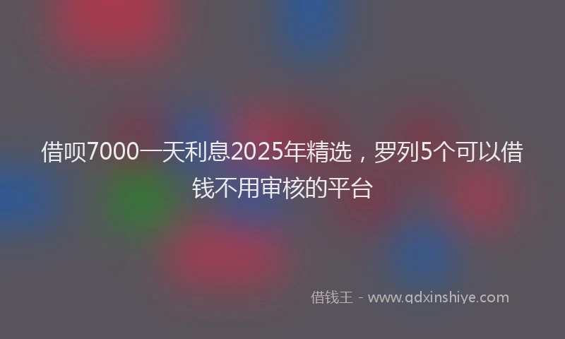 借呗7000一天利息2025年精选，罗列5个可以借钱不用审核的平台