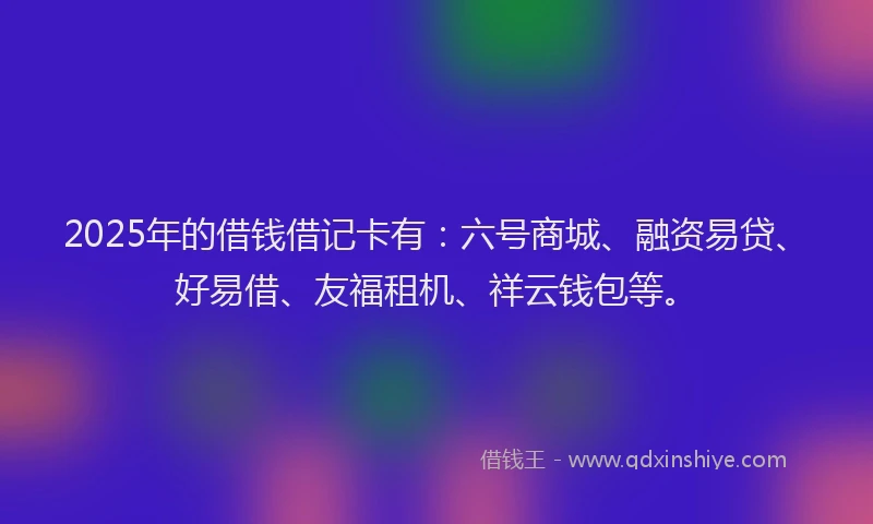 2025年的借钱借记卡有：六号商城、融资易贷、好易借、友福租机、祥云钱包等。