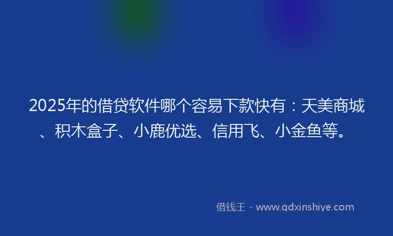 2025年的借贷软件哪个容易下款快有：天美商城、积木盒子、小鹿优选、信用飞、小金鱼等。