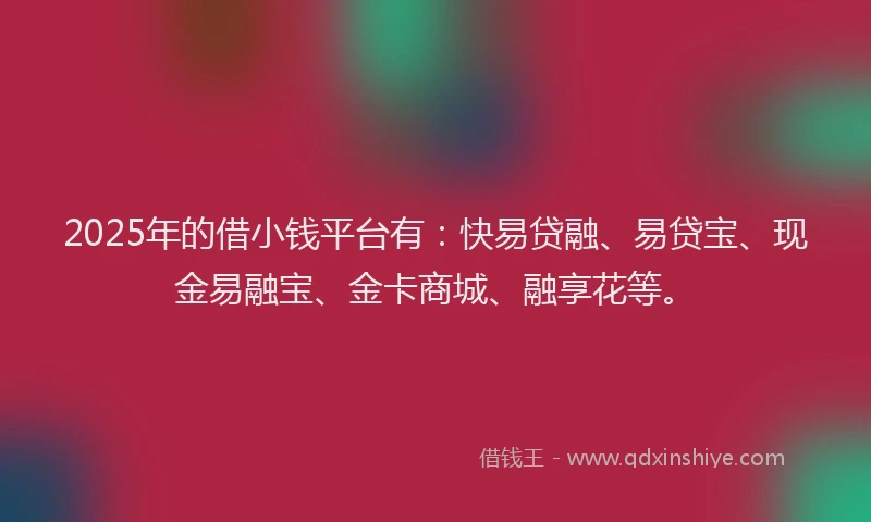 2025年的借小钱平台有：快易贷融、易贷宝、现金易融宝、金卡商城、融享花等。