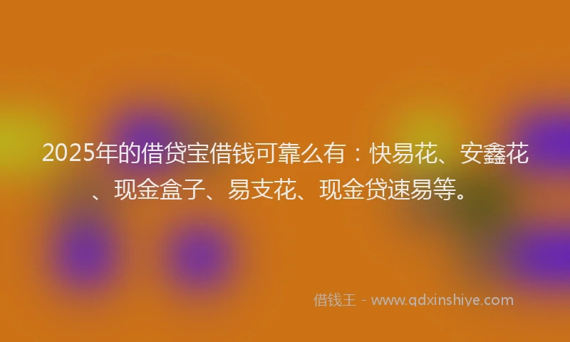 2025年的借贷宝借钱可靠么有：快易花、安鑫花、现金盒子、易支花、现金贷速易等。