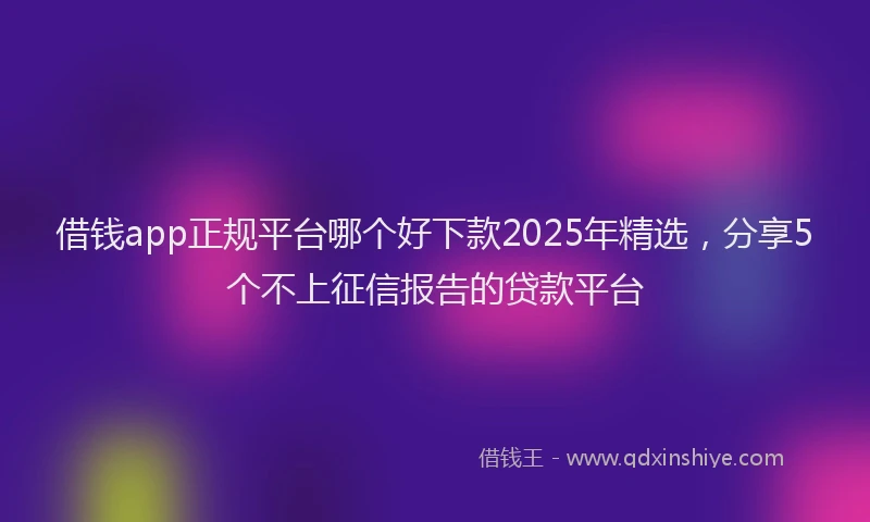 借钱app正规平台哪个好下款2025年精选，分享5个不上征信报告的贷款平台