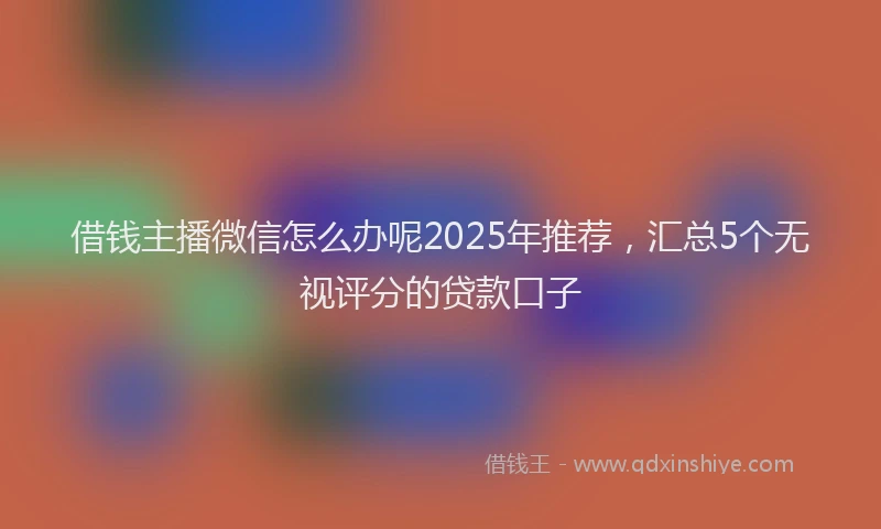 借钱主播微信怎么办呢2025年推荐，汇总5个无视评分的贷款口子