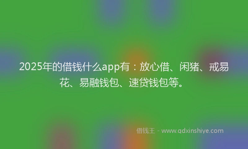 2025年的借钱什么app有：放心借、闲猪、戒易花、易融钱包、速贷钱包等。