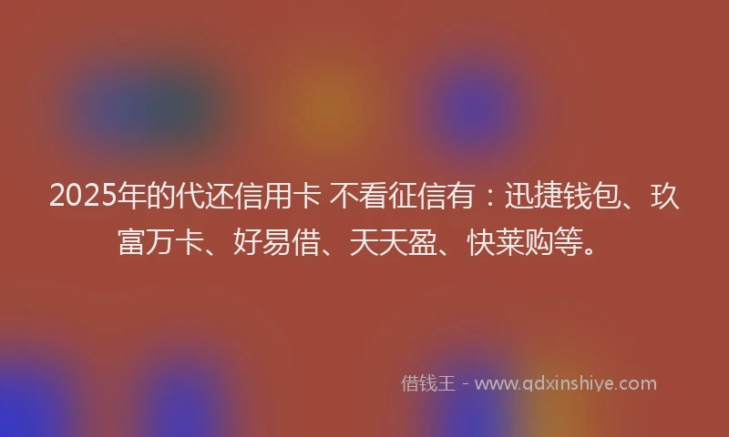 2025年的代还信用卡 不看征信有：迅捷钱包、玖富万卡、好易借、天天盈、快莱购等。