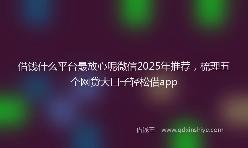 借钱什么平台最放心呢微信2025年推荐，梳理五个网贷大口子轻松借app