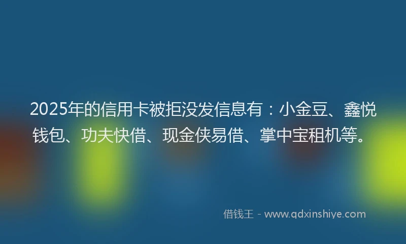 2025年的信用卡被拒没发信息有：小金豆、鑫悦钱包、功夫快借、现金侠易借、掌中宝租机等。