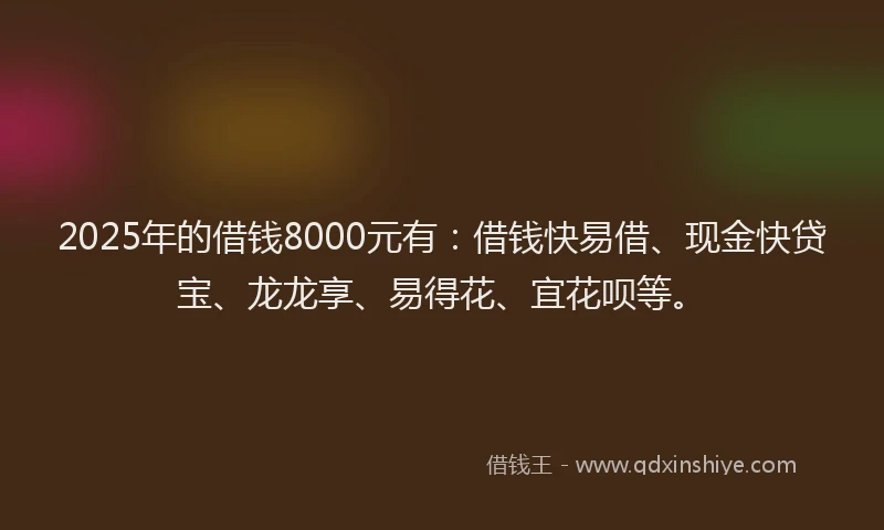 2025年的借钱8000元有：借钱快易借、现金快贷宝、龙龙享、易得花、宜花呗等。