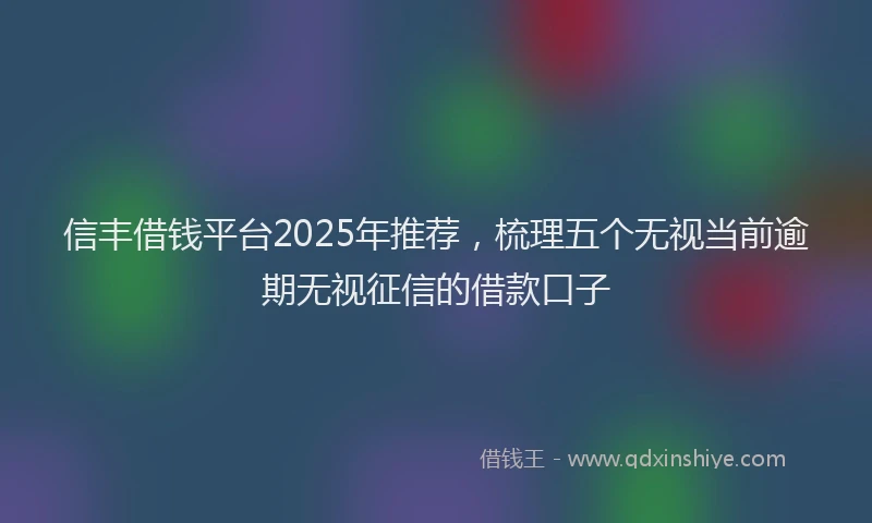 信丰借钱平台2025年推荐，梳理五个无视当前逾期无视征信的借款口子