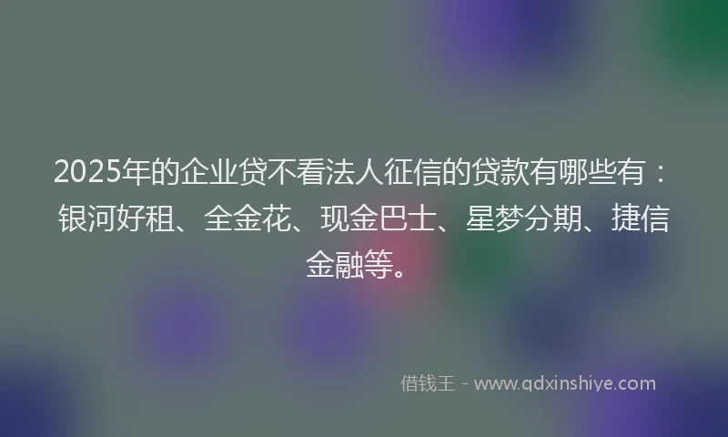 2025年的企业贷不看法人征信的贷款有哪些有：银河好租、全金花、现金巴士、星梦分期、捷信金融等。
