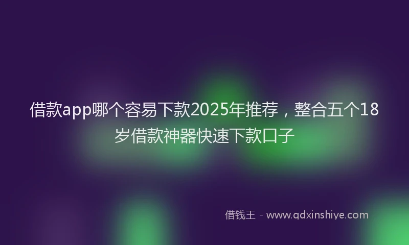 借款app哪个容易下款2025年推荐，整合五个18岁借款神器快速下款口子