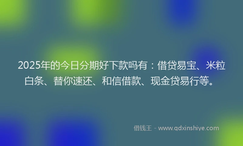 2025年的今日分期好下款吗有：借贷易宝、米粒白条、替你速还、和信借款、现金贷易行等。